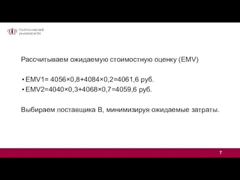 Рассчитываем ожидаемую стоимостную оценку (EMV) EMV1= 4056×0,8+4084×0,2=4061,6 руб. EMV2=4040×0,3+4068×0,7=4059,6 руб. Выбираем поставщика В, минимизируя ожидаемые затраты.