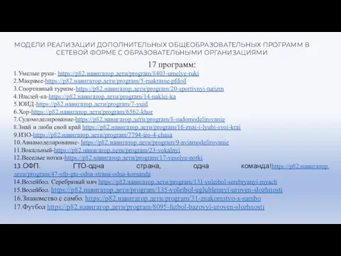 17 программ: 1.Умелые руки- https://р82.навигатор.дети/program/8403-umelye-ruki 2.Макраме-https://р82.навигатор.дети/program/5-makrame-pfdod 3.Спортивный туризм-https://р82.навигатор.дети/program/20-sportivnyi-turizm 4.Наклей-ка-https://р82.навигатор.дети/program/14-naklei-ka 5.ЮИД-https://р82.навигатор.дети/program/7-yuid 6.Хор-https://р82.навигатор.дети/program/6562-khor 7.Судомоделирование-https://р82.навигатор.дети/program/8-sudomodelirovanie