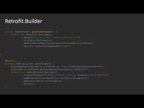 Retrofit.Builder public TimeZoneAPI getTimeZoneAPI() { return new Retrofit.Builder() .baseUrl("http://api.timezonedb.com/v2/") .client(initClient()) .addConverterFactory(GsonConverterFactory.create()) .build().create(TimeZoneAPI.class);