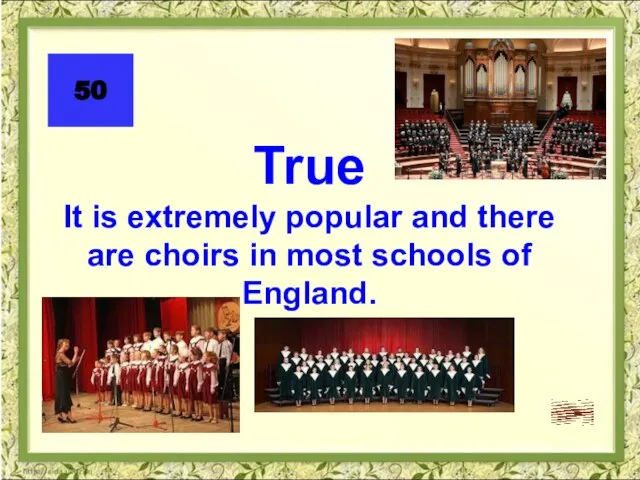 50 True It is extremely popular and there are choirs in most schools of England.