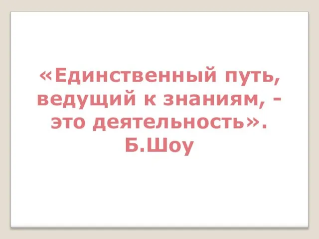 «Единственный путь, ведущий к знаниям, - это деятельность». Б.Шоу