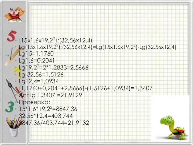 (15х1,6х19,22):(32,56х12,4) Lg(15х1,6х19,22):(32,56х12,4)=Lg(15х1,6х19,22)-Lg(32,56х12,4) Lg15=1,1760 Lg1,6=0,2041 Lg19,22=2*1,2833=2,5666 Lg 32,56=1,5126 Lg12,4=1,0934 (1,1760+0,2041+2,5666)-(1,5126+1,0934)=1,3407 Ant lg 1,3407