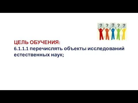 ЦЕЛЬ ОБУЧЕНИЯ: 6.1.1.1 перечислять объекты исследований естественных наук;