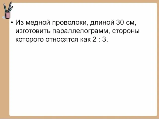 Из медной проволоки, длиной 30 см, изготовить параллелограмм, стороны которого относятся как 2 : 3.