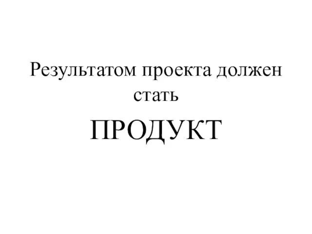 Результатом проекта должен стать ПРОДУКТ