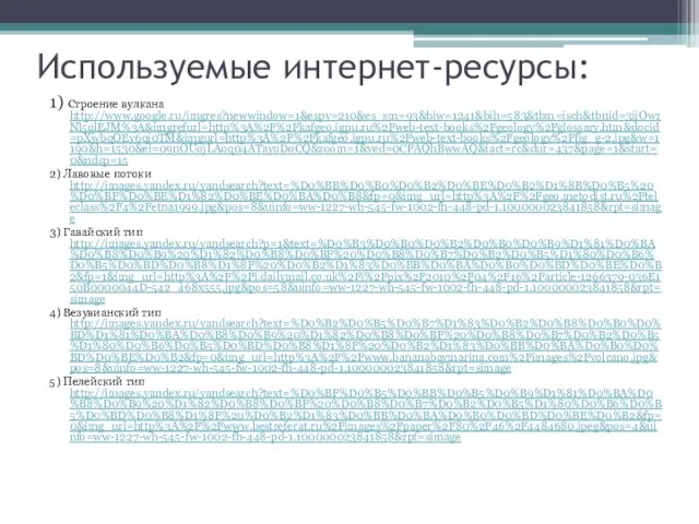 Используемые интернет-ресурсы: 1) Строение вулкана http://www.google.ru/imgres?newwindow=1&espv=210&es_sm=93&biw=1241&bih=583&tbm=isch&tbnid=3ijOwrNl5qlEJM%3A&imgrefurl=http%3A%2F%2Fkafgeo.igpu.ru%2Fweb-text-books%2Fgeology%2Fglossary.htm&docid=pXwbqOEy6qi0TM&imgurl=http%3A%2F%2Fkafgeo.igpu.ru%2Fweb-text-books%2Fgeology%2Ffig_g-2.jpg&w=1190&h=1530&ei=09nOUojLAoq04ATayoDoCQ&zoom=1&ved=0CFAQhBwwAQ&iact=rc&dur=437&page=1&start=0&ndsp=15 2) Лавовые потоки http://images.yandex.ru/yandsearch?text=%D0%BB%D0%B0%D0%B2%D0%BE%D0%B2%D1%8B%D0%B5%20%D0%BF%D0%BE%D1%82%D0%BE%D0%BA%D0%B8&fp=0&img_url=http%3A%2F%2Fgeo.metodist.ru%2Fteleclass%2F4%2Fetna1999.jpg&pos=8&uinfo=ww-1227-wh-545-fw-1002-fh-448-pd-1.100000023841858&rpt=simage 3) Гавайский