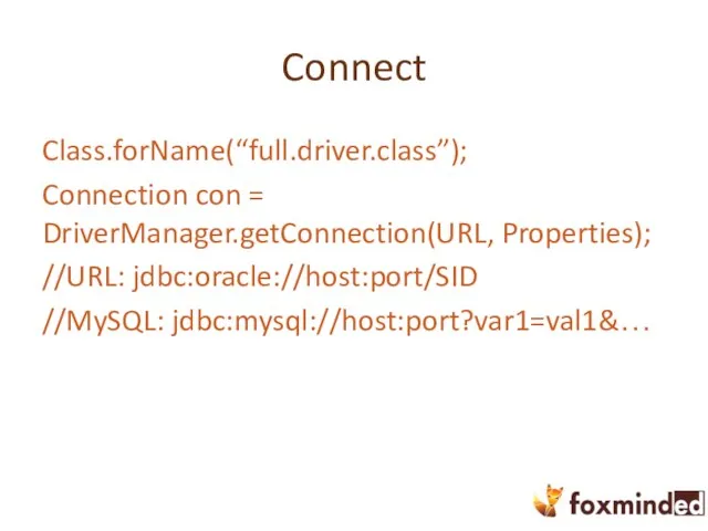 Connect Class.forName(“full.driver.class”); Connection con = DriverManager.getConnection(URL, Properties); //URL: jdbc:oracle://host:port/SID //MySQL: jdbc:mysql://host:port?var1=val1&…