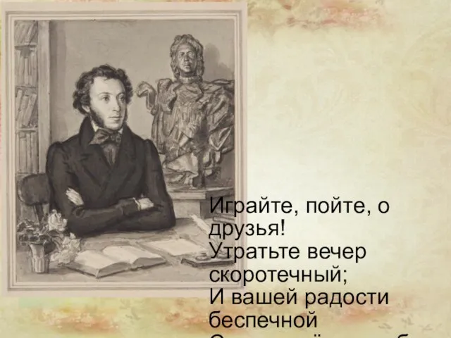 Играйте, пойте, о друзья! Утратьте вечер скоротечный; И вашей радости беспечной Сквозь слёзы улыбнуся я.