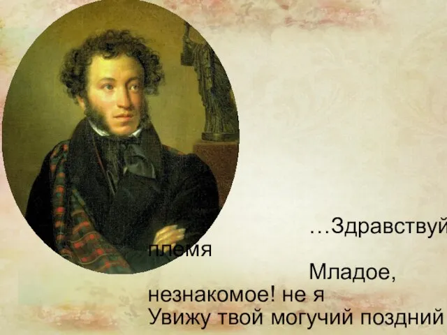 …Здравствуй, племя Младое, незнакомое! не я Увижу твой могучий поздний возраст, Когда перерастешь моих знакомцев…