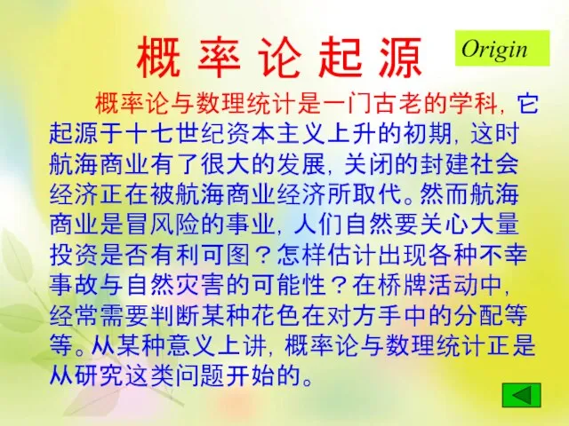 概 率 论 起 源 概率论与数理统计是一门古老的学科，它起源于十七世纪资本主义上升的初期，这时航海商业有了很大的发展，关闭的封建社会经济正在被航海商业经济所取代。然而航海商业是冒风险的事业，人们自然要关心大量投资是否有利可图？怎样估计出现各种不幸事故与自然灾害的可能性？在桥牌活动中，经常需要判断某种花色在对方手中的分配等等。从某种意义上讲，概率论与数理统计正是从研究这类问题开始的。 Origin