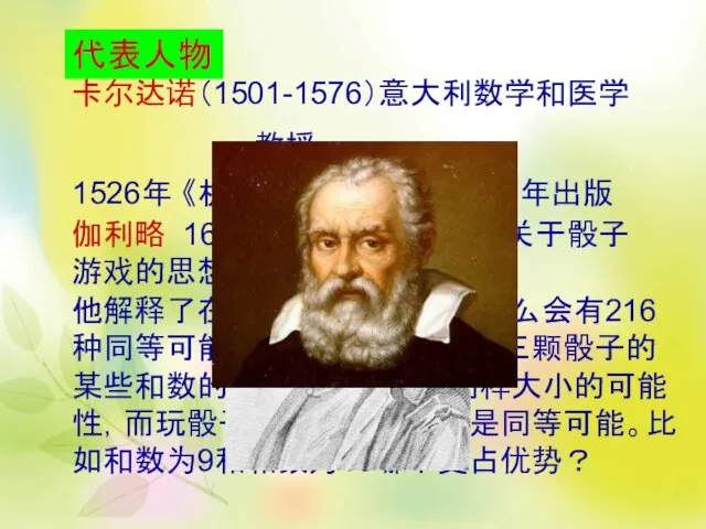 代表人物 卡尔达诺（1501-1576）意大利数学和医学 教授 1526年 《机会性游戏手册》 1663年出版 伽利略 1613年和1623年之间 《关于骰子游戏的思想》 他解释了在抛掷三颗骰子时为什么会有216种同等可能的结果，以及为什么三颗骰子的某些和数的出现看来似乎有同样大小的可能性，而玩骰子的人们却认为不是同等可能。比如和数为9和和数为10哪个更占优势？