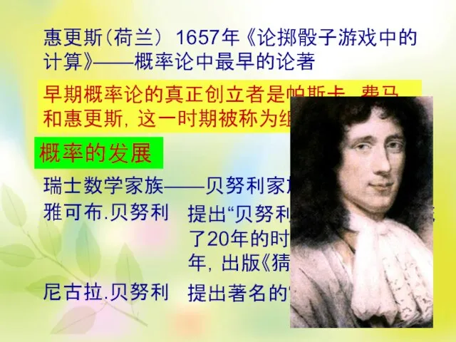 惠更斯（荷兰） 1657年 《论掷骰子游戏中的计算》——概率论中最早的论著 早期概率论的真正创立者是帕斯卡、费马和惠更斯，这一时期被称为组合概率时期 概率的发展 瑞士数学家族——贝努利家族 雅可布.贝努利 提出“贝努利大数定律”，并花了20年的时间来证明。1713年，出版《猜度术》。 尼古拉.贝努利 提出著名的“圣彼得堡问题”