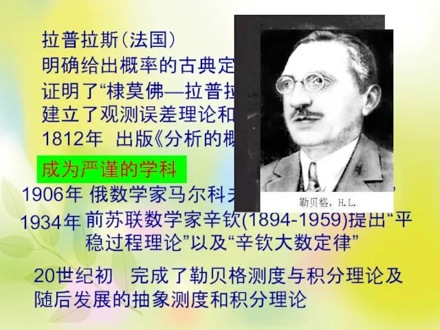 拉普拉斯（法国） 明确给出概率的古典定义 证明了“棣莫佛—拉普拉斯中心极限定理”，建立了观测误差理论和最小二乘法 1812年 出版《分析的概率理论》 成为严谨的学科 1906年 俄数学家马尔科夫提出“马尔科夫链” 前苏联数学家辛钦(1894-1959)提出“平稳过程理论”以及“辛钦大数定律” 20世纪初 完成了勒贝格测度与积分理论及随后发展的抽象测度和积分理论 1934年