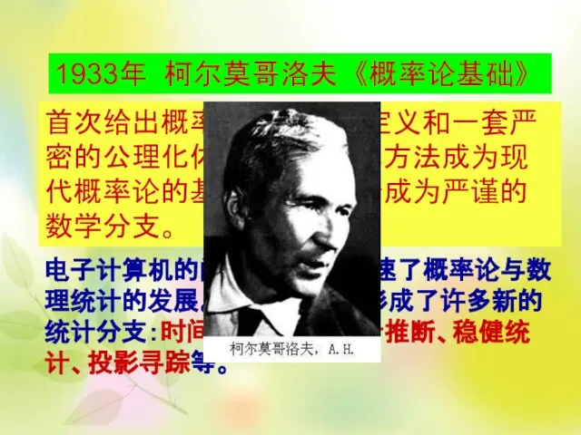 1933年 柯尔莫哥洛夫 《概率论基础》 首次给出概率的测度论式定义和一套严密的公理化体系，其公理化方法成为现代概率论的基础，使概率论成为严谨的数学分支。 电子计算机的问世，进一步加速了概率论与数理统计的发展。六十年代后，形成了许多新的统计分支：时间序列分析、统计推断、稳健统计、投影寻踪等。