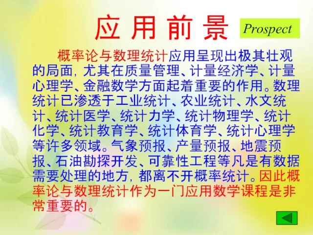 应 用 前 景 概率论与数理统计应用呈现出极其壮观的局面，尤其在质量管理、计量经济学、计量心理学、金融数学方面起着重要的作用。数理统计已渗透于工业统计、农业统计、水文统计、统计医学、统计力学、统计物理学、统计化学、统计教育学、统计体育学、统计心理学等许多领域。气象预报、产量预报、地震预报、石油勘探开发、可靠性工程等凡是有数据需要处理的地方，都离不开概率统计。因此概率论与数理统计作为一门应用数学课程是非常重要的。 Prospect