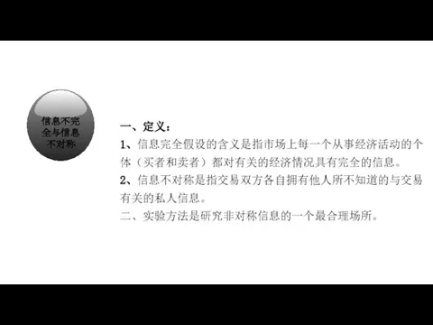 经济学在研究什么？ 一、定义： 1、信息完全假设的含义是指市场上每一个从事经济活动的个体（买者和卖者）都对有关的经济情况具有完全的信息。 2、信息不对称是指交易双方各自拥有他人所不知道的与交易有关的私人信息。 二、实验方法是研究非对称信息的一个最合理场所。 信息不完全与信息不对称