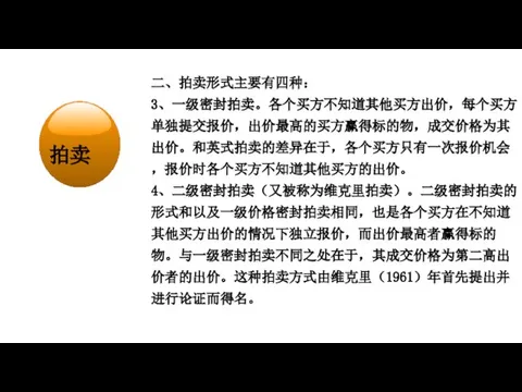 经济学在研究什么？ 二、拍卖形式主要有四种： 3、一级密封拍卖。各个买方不知道其他买方出价，每个买方单独提交报价，出价最高的买方赢得标的物，成交价格为其出价。和英式拍卖的差异在于，各个买方只有一次报价机会，报价时各个买方不知道其他买方的出价。 4、二级密封拍卖（又被称为维克里拍卖）。二级密封拍卖的形式和以及一级价格密封拍卖相同，也是各个买方在不知道其他买方出价的情况下独立报价，而出价最高者赢得标的物。与一级密封拍卖不同之处在于，其成交价格为第二高出价者的出价。这种拍卖方式由维克里（1961）年首先提出并进行论证而得名。 拍卖