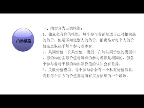 经济学在研究什么？ 一、拍卖分为三类模型： 1、独立私有价值模型。每个参与者都知道自己对拍卖品的估价，但是不知道别人的估价。拍卖品对每个人的价值完全取决于每个参与者本身。 2、共同价值（公共价值）模型。在纯共同价值的模型中，标的物的实际价值对所有的参与者都是相同的，但各个参与者对于标的物实际价值的认知会有差异。 3、关联价值模型。每个参与者会有一个私有价值信息，而且每个买方的价值都是所有买方信息的一个函数。