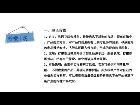 现代西方经济学三大假设 一、理论背景 1、定义：称阿克洛夫模型。是指信息不对称的市场，即在市场中，产品的卖方由于对产品的质量拥有比买方更多的信息，导致的好的商品遭受淘汰，劣等品逐渐占领市场，形成的逆向选择现象。 2、应用：柠檬市场模型开创了信息经济学这一新的领域，柠檬市场效应广泛存在于保险、就业等诸多社会领域。 3、实验说明：由若干卖方和买方组成，卖方可提供不同质量等级、 不同数量的产品，并确定销售价格；买方根据产品对自己的价值向卖方购买，可以观察在质量等级和价格信息不公开的情况下所产生的柠檬市场效应。 柠檬市场