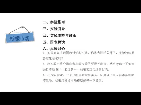 现代西方经济学三大假设 二、实验指南 三、实验引导 四、实验主持与讨论 五、图表解读 六、实验讨论 1、如果允许小范围的讨论和沟通，你认为同样条件下，实验的结果会发生变化吗？ 2、将实验中将会影响参与者决策的要素列出来，然后考虑一下如何进行实验设计，验证其中一些要素对市场的影响。 3、在保险行业，一个众所周知的事实是，65岁以上的人很难买到医疗保险。试着用柠檬市场模型解释一下原因。 柠檬市场