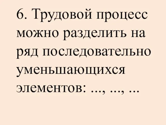 6. Трудовой процесс можно разделить на ряд последовательно уменьшающихся элементов: ..., ..., ...