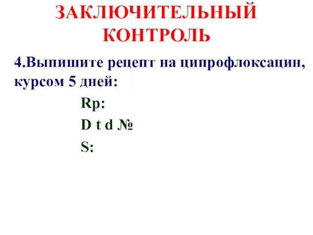 ЗАКЛЮЧИТЕЛЬНЫЙ КОНТРОЛЬ 4.Выпишите рецепт на ципрофлоксацин, курсом 5 дней: Rp: D t d № S: