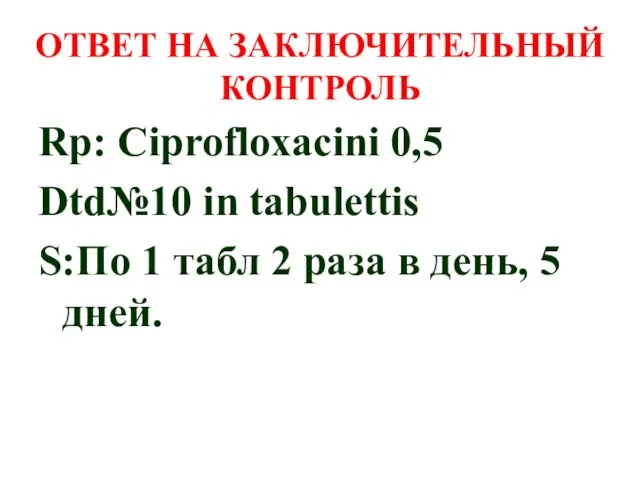 ОТВЕТ НА ЗАКЛЮЧИТЕЛЬНЫЙ КОНТРОЛЬ Rp: Ciprofloxacini 0,5 Dtd№10 in tabulettis S:По 1