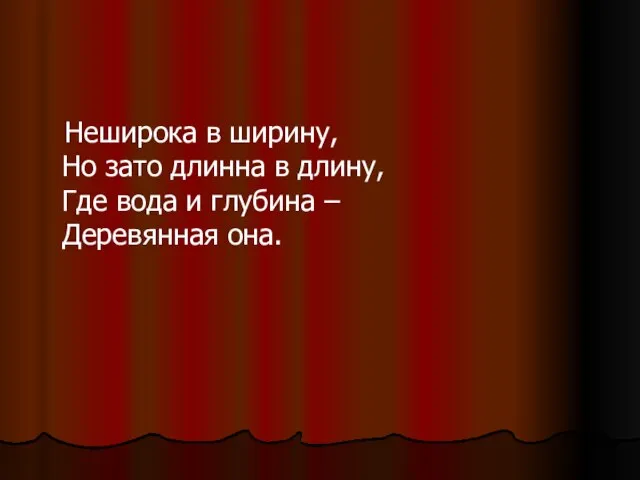 Неширока в ширину, Но зато длинна в длину, Где вода и глубина – Деревянная она.