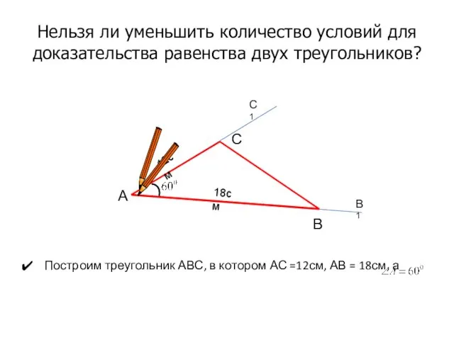 Нельзя ли уменьшить количество условий для доказательства равенства двух треугольников? Построим треугольник