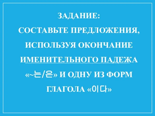 ЗАДАНИЕ: СОСТАВЬТЕ ПРЕДЛОЖЕНИЯ, ИСПОЛЬЗУЯ ОКОНЧАНИЕ ИМЕНИТЕЛЬНОГО ПАДЕЖА «~는/은» И ОДНУ ИЗ ФОРМ ГЛАГОЛА «이다»