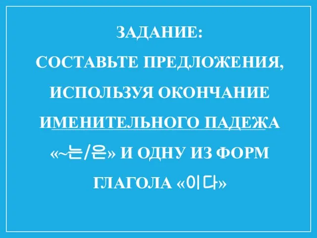 ЗАДАНИЕ: СОСТАВЬТЕ ПРЕДЛОЖЕНИЯ, ИСПОЛЬЗУЯ ОКОНЧАНИЕ ИМЕНИТЕЛЬНОГО ПАДЕЖА «~는/은» И ОДНУ ИЗ ФОРМ ГЛАГОЛА «이다»