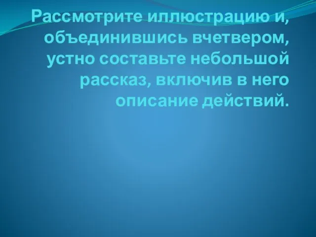 Рассмотрите иллюстрацию и, объединившись вчетвером, устно составьте небольшой рассказ, включив в него описание действий.