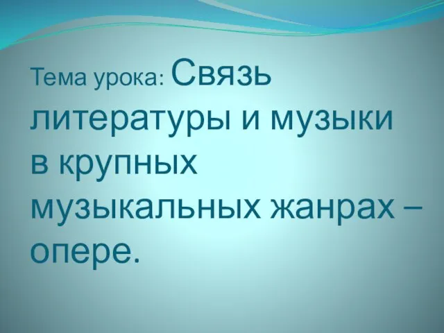 Тема урока: Связь литературы и музыки в крупных музыкальных жанрах – опере.