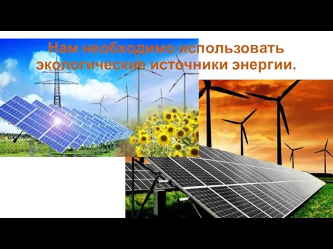 Нам необходимо использовать экологические источники энергии.