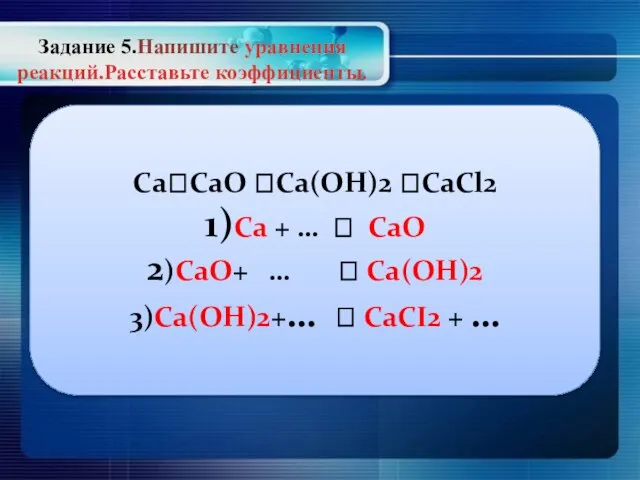 Задание 5.Напишите уравнения реакций.Расставьте коэффициенты. Ca?СаО ?Ca(OH)2 ?CaCl2 1)Сa + … ?