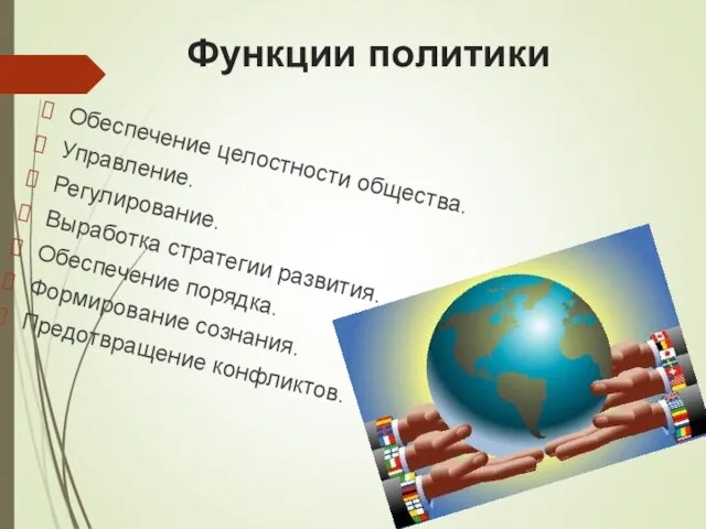 Функции политики Обеспечение целостности общества. Управление. Регулирование. Выработка стратегии развития. Обеспечение порядка. Формирование сознания. Предотвращение конфликтов.