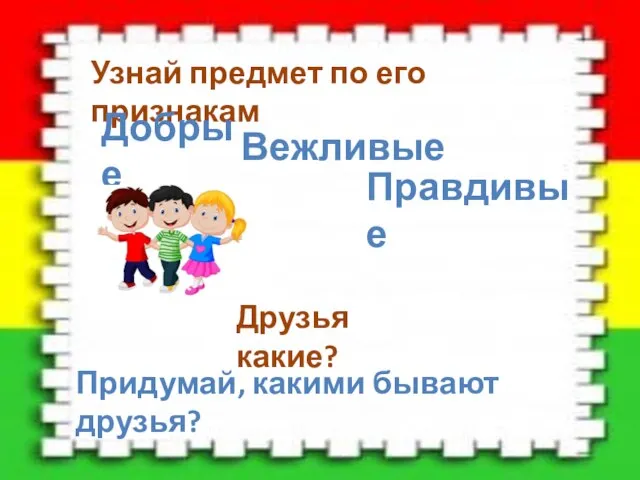 Узнай предмет по его признакам Добрые Вежливые Друзья какие? Придумай, какими бывают друзья? Правдивые