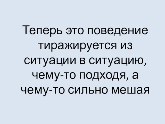 Теперь это поведение тиражируется из ситуации в ситуацию, чему-то подходя, а чему-то сильно мешая