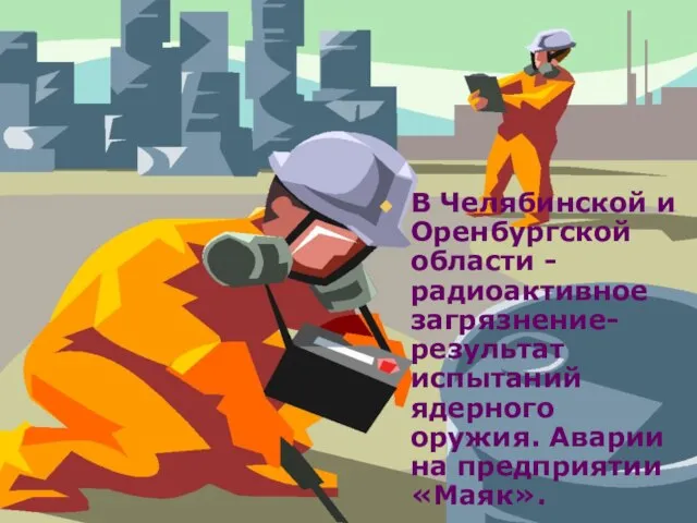 В Челябинской и Оренбургской области -радиоактивное загрязнение- результат испытаний ядерного оружия. Аварии на предприятии «Маяк».