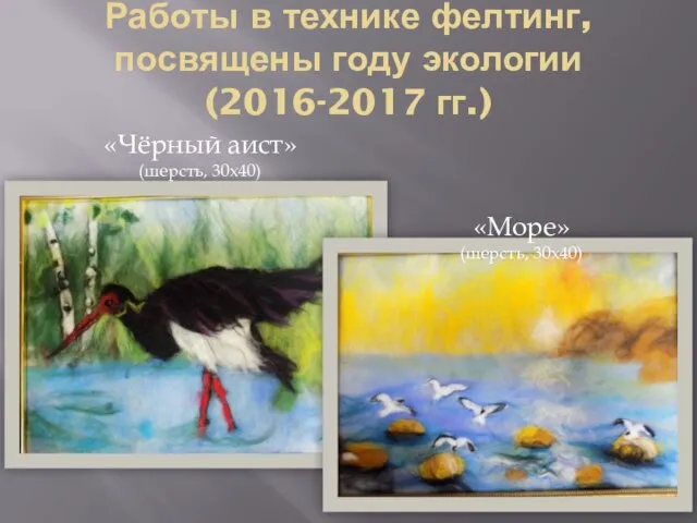 Работы в технике фелтинг, посвящены году экологии (2016-2017 гг.) «Чёрный аист» (шерсть, 30х40) «Море» (шерсть, 30х40)