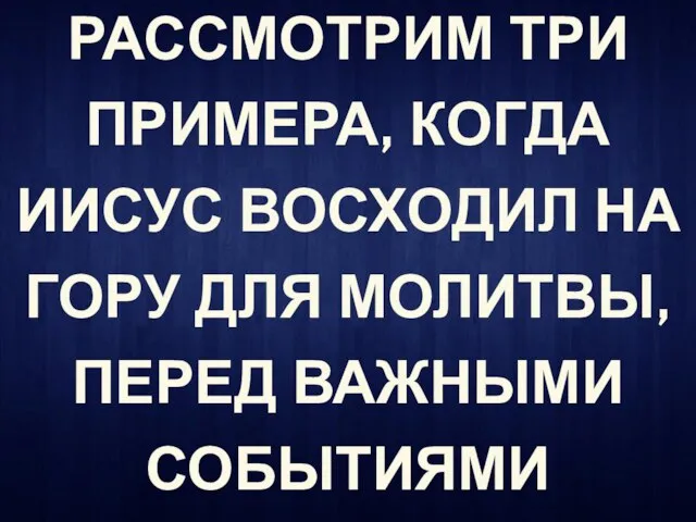 РАССМОТРИМ ТРИ ПРИМЕРА, КОГДА ИИСУС ВОСХОДИЛ НА ГОРУ ДЛЯ МОЛИТВЫ, ПЕРЕД ВАЖНЫМИ СОБЫТИЯМИ