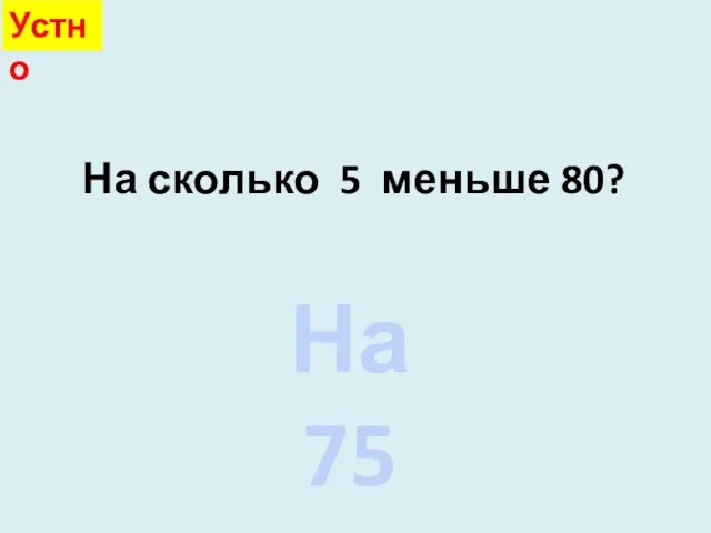 На сколько 5 меньше 80? На 75 Устно