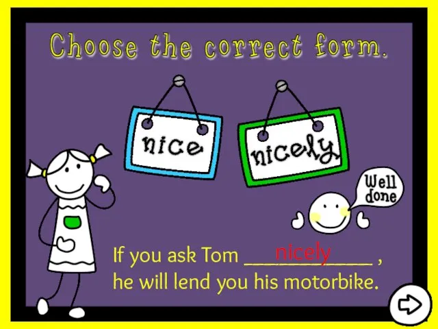 If you ask Tom ___________ , he will lend you his motorbike. nicely