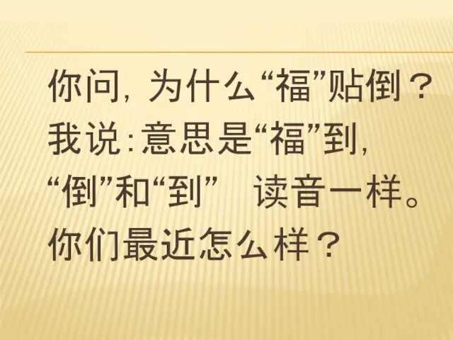 你问，为什么“福”贴倒？ 我说：意思是“福”到， “倒”和“到” 读音一样。 你们最近怎么样？