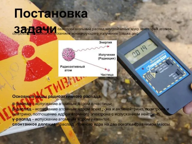 Постановка задачи Радиоактивность - самопроизвольный распад неустойчивых ядер некоторых атомов, сопровождающийся испусканием