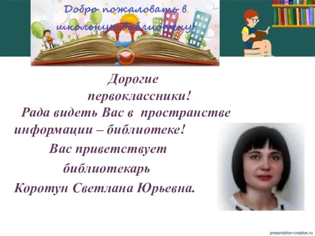 Дорогие первоклассники! Рада видеть Вас в пространстве информации – библиотеке! Вас приветствует библиотекарь Коротун Светлана Юрьевна.