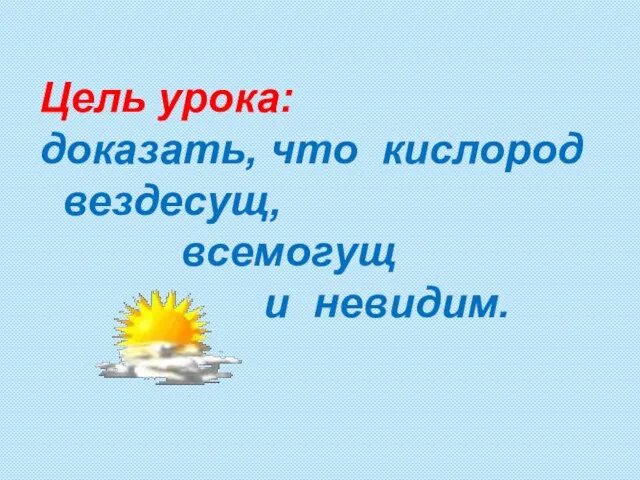 Цель урока: доказать, что кислород вездесущ, всемогущ и невидим.