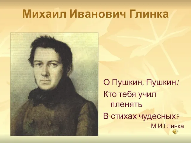 Михаил Иванович Глинка О Пушкин, Пушкин! Кто тебя учил пленять В стихах чудесных? М.И.Глинка