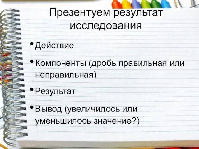 Презентуем результат исследования Действие Компоненты (дробь правильная или неправильная) Результат Вывод (увеличилось или уменьшилось значение?)