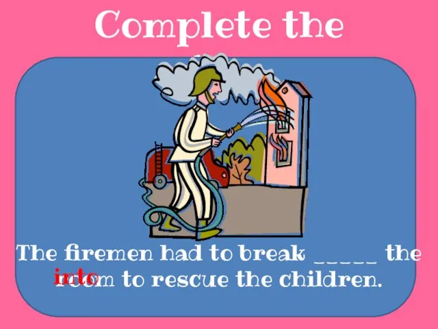 Complete the sentences The firemen had to break _____ the room to rescue the children. into